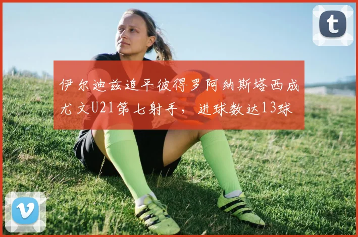 伊尔迪兹追平彼得罗阿纳斯塔西成尤文U21第七射手，进球数达13球