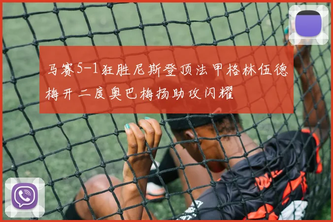 马赛5-1狂胜尼斯登顶法甲格林伍德梅开二度奥巴梅扬助攻闪耀