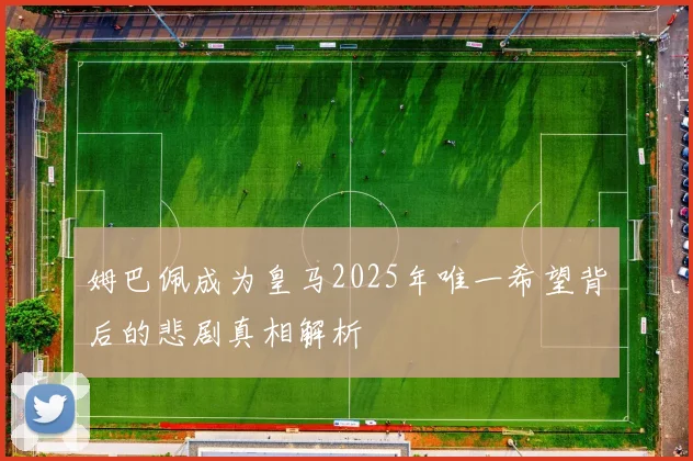 姆巴佩成为皇马2025年唯一希望背后的悲剧真相解析