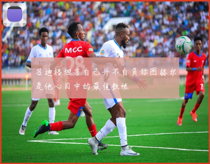 吕迪格坦言自己并不自负称图赫尔是他心目中的最佳教练