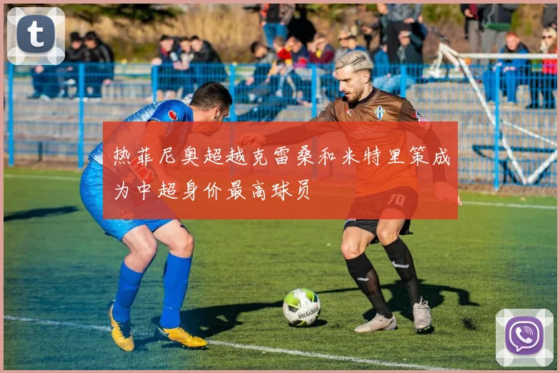 热菲尼奥超越克雷桑和米特里策成为中超身价最高球员