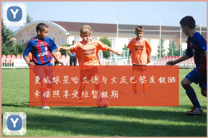 曼城球星哈兰德与女友巴黎度假晒幸福照享受短暂假期