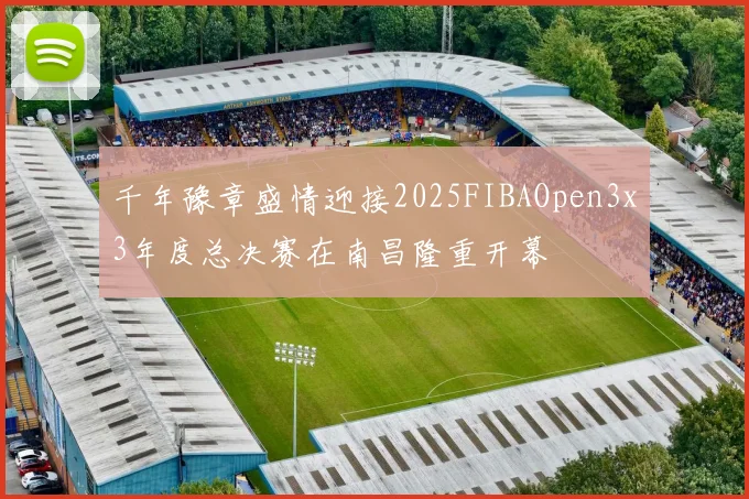 千年豫章盛情迎接2025FIBAOpen3x3年度总决赛在南昌隆重开幕