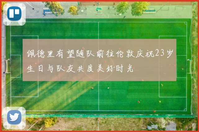 佩德里有望随队前往伦敦庆祝23岁生日与队友共度美好时光