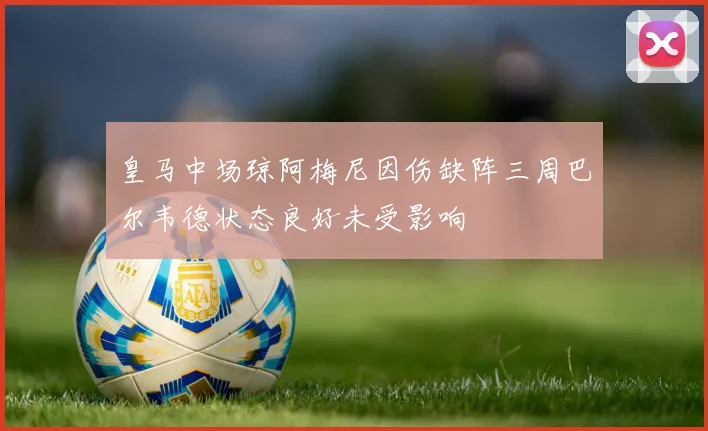 皇马中场琼阿梅尼因伤缺阵三周巴尔韦德状态良好未受影响