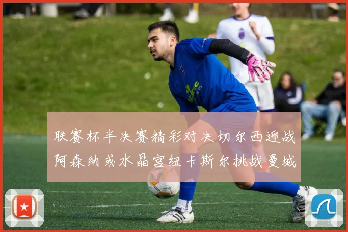 联赛杯半决赛精彩对决切尔西迎战阿森纳或水晶宫纽卡斯尔挑战曼城