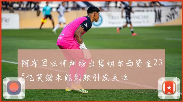 阿布因法律纠纷出售切尔西资金235亿英镑未能到账引发关注
