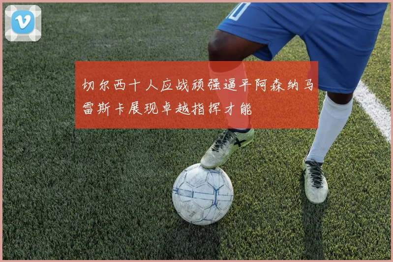 切尔西十人应战顽强逼平阿森纳马雷斯卡展现卓越指挥才能