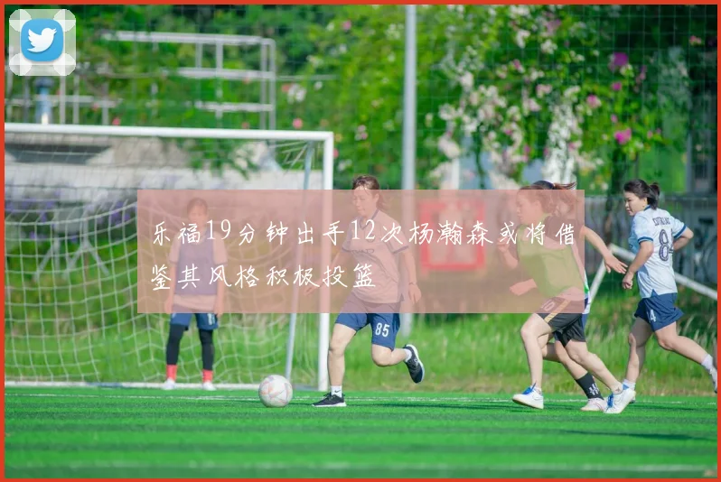 乐福19分钟出手12次杨瀚森或将借鉴其风格积极投篮