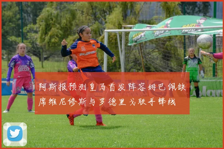 阿斯报预测皇马首发阵容姆巴佩缺席维尼修斯与罗德里戈联手锋线