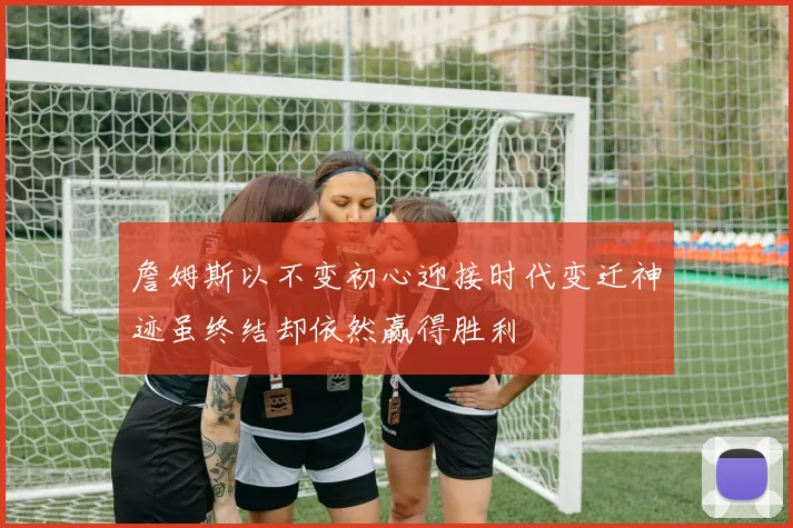詹姆斯以不变初心迎接时代变迁神迹虽终结却依然赢得胜利