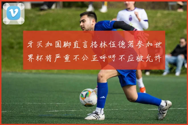 牙买加国脚直言格林伍德若参加世界杯将严重不公正呼吁不应被允许