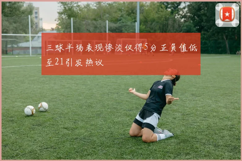 三球半场表现惨淡仅得5分正负值低至21引发热议