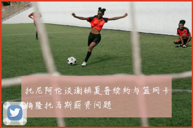 托尼阿伦谈谢顿夏普续约与篮网卡梅隆托马斯薪资问题