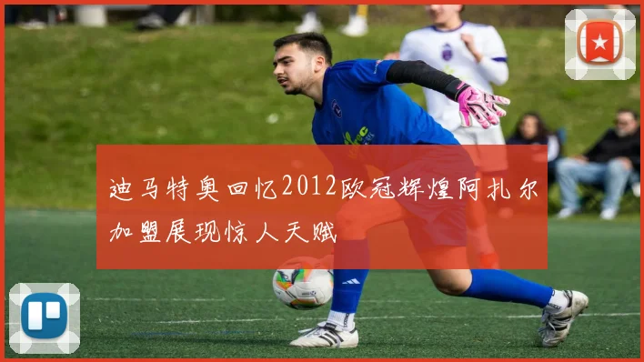 迪马特奥回忆2012欧冠辉煌阿扎尔加盟展现惊人天赋