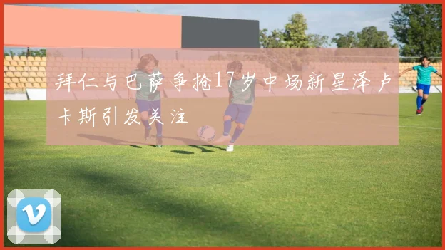 拜仁与巴萨争抢17岁中场新星泽卢卡斯引发关注