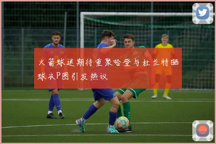 火箭球迷期待重聚哈登与杜兰特晒球衣P图引发热议