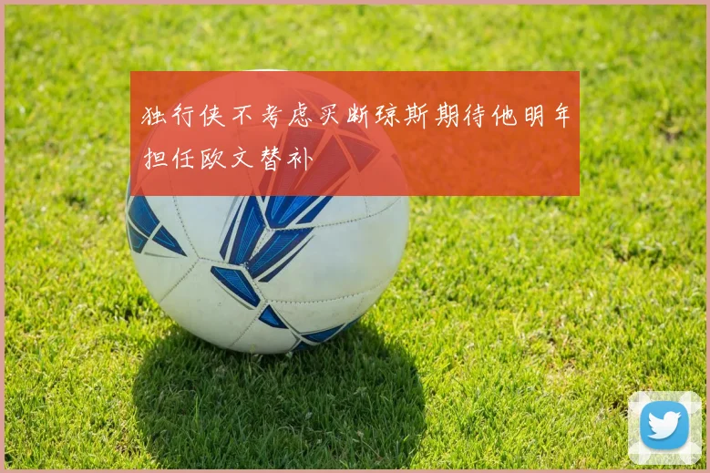 独行侠不考虑买断琼斯期待他明年担任欧文替补