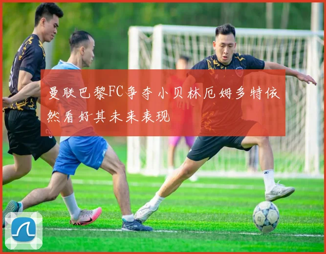 曼联巴黎FC争夺小贝林厄姆多特依然看好其未来表现