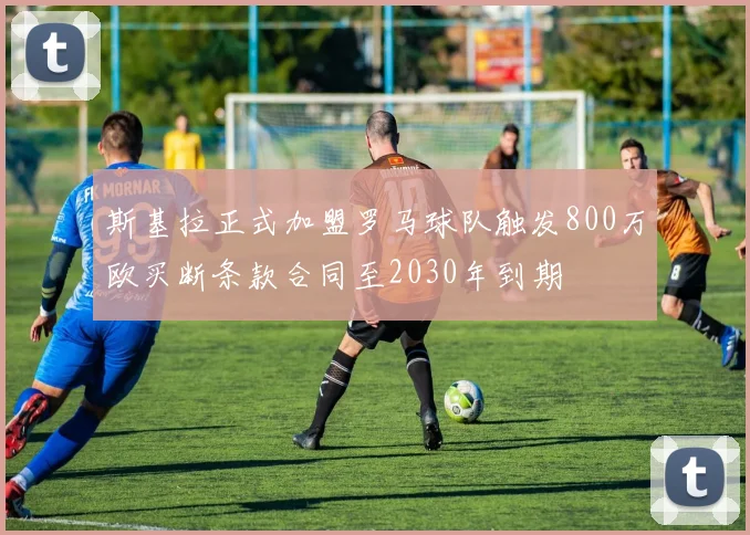 斯基拉正式加盟罗马球队触发800万欧买断条款合同至2030年到期