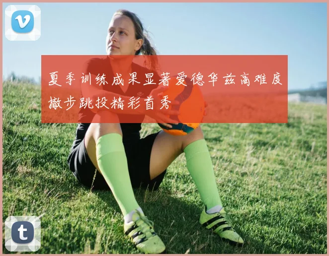 夏季训练成果显著爱德华兹高难度撤步跳投精彩首秀